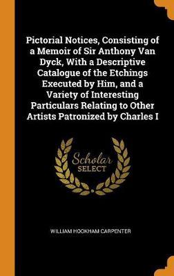 Pictorial Notices, Consisting of a Memoir of Sir Anthony Van Dyck, with a Descriptive Catalogue of the Etchings Executed by Him, and a Variety of Interesting Particulars Relating to Other Artists Patronized by Charles I