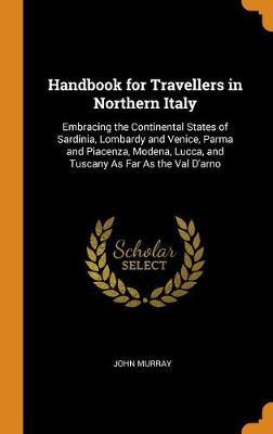 Handbook for Travellers in Northern Italy: Embracing the Continental States of Sardinia, Lombardy and Venice, Parma and Piacenza, Modena, Lucca, and Tuscany as Far as the Val d'Arno