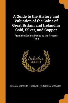 A Guide to the History and Valuation of the Coins of Great Britain and Ireland in Gold, Silver, and Copper: From the Earliest Period to the Present Time