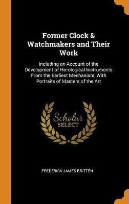 Former Clock & Watchmakers and Their Work: Including an Account of the Development of Horological Instruments from the Earliest Mechanism, with Portraits of Masters of the Art