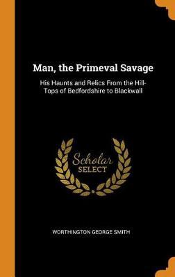 Man, the Primeval Savage: His Haunts and Relics from the Hill-Tops of Bedfordshire to Blackwall