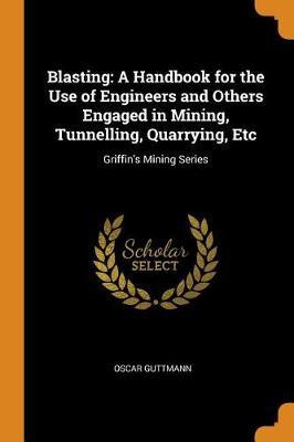 Blasting: A Handbook for the Use of Engineers and Others Engaged in Mining, Tunnelling, Quarrying, Etc: Griffin's Mining Series
