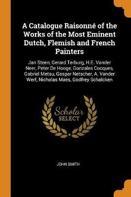 A Catalogue Raisonné of the Works of the Most Eminent Dutch, Flemish and French Painters: Jan Steen, Gerard Terburg, H.E. Vander Neer, Peter de Hooge, Gonzales Cocques, Gabriel Metsu, Gaspar Netscher, A. Vander Werf, Nicholas Maes, Godfrey Schalcken