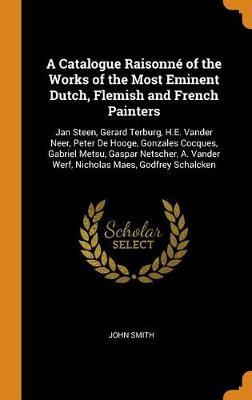 A Catalogue Raisonne of the Works of the Most Eminent Dutch, Flemish and French Painters: Jan Steen, Gerard Terburg, H.E. Vander Neer, Peter de Hooge, Gonzales Cocques, Gabriel Metsu, Gaspar Netscher, A. Vander Werf, Nicholas Maes, Godfrey Schalcken