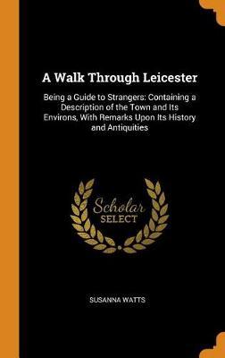 A Walk Through Leicester: Being a Guide to Strangers: Containing a Description of the Town and Its Environs, with Remarks Upon Its History and Antiquities