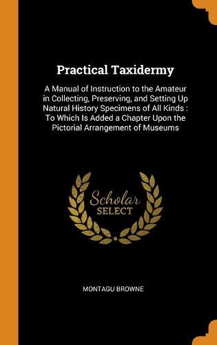 Practical Taxidermy: A Manual of Instruction to the Amateur in Collecting, Preserving, and Setting Up Natural History Specimens of All Kinds: To Which Is Added a Chapter Upon the Pictorial Arrangement of Museums