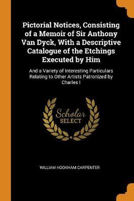 Pictorial Notices, Consisting of a Memoir of Sir Anthony Van Dyck, with a Descriptive Catalogue of the Etchings Executed by Him: And a Variety of Interesting Particulars Relating to Other Artists Patronized by Charles I