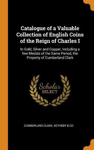 Catalogue of a Valuable Collection of English Coins of the Reign of Charles I: In Gold, Silver and Copper, Including a few Medals of the Same Period, the Property of Cumberland Clark