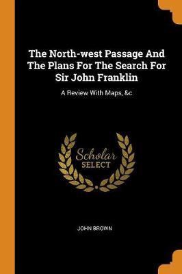The North-West Passage and the Plans for the Search for Sir John Franklin: A Review with Maps, &c