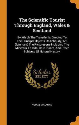 The Scientific Tourist Through England, Wales & Scotland: By Which the Traveller Is Directed to the Principal Objects of Antiquity, Art, Science & the Picturesque Including the Minerals, Fossils, Rare Plants, and Other Subjects of Natural History,