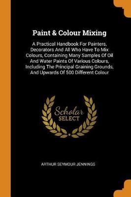 Paint & Colour Mixing: A Practical Handbook for Painters, Decorators and All Who Have to Mix Colours, Containing Many Samples of Oil and Water Paints of Various Colours, Including the Principal Graining Grounds, and Upwards of 500 Different Colour