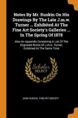 Notes by Mr. Ruskin on His Drawings by the Late J.M.W. Turner ... Exhibited at the Fine Art Society's Galleries ... in the Spring of 1878: Also an Appendix Containing a List of the Engraved Works of J.M.W. Turner, Exhibited at the Same Time