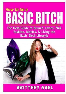 How to be a Basic Bitch: The Field Guide to Brunch, Lattes, Pink, Fashion, Movies, & Living the Basic Bitch Lifestyle