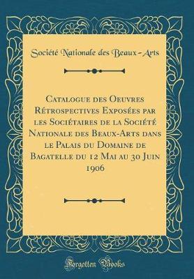 Catalogue Des Oeuvres Retrospectives Exposees Par Les Societaires de la Societe Nationale Des Beaux-Arts Dans Le Palais Du Domaine de Bagatelle Du 12 Mai Au 30 Juin 1906 (Classic Reprint)