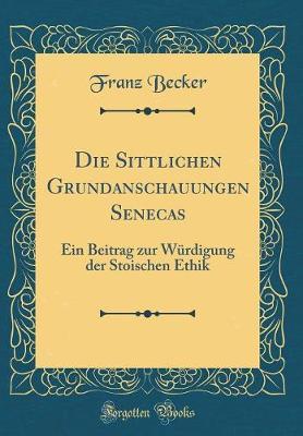 Die Sittlichen Grundanschauungen Senecas: Ein Beitrag Zur Wurdigung Der Stoischen Ethik (Classic Reprint)