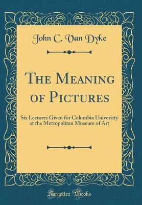 The Meaning of Pictures: Six Lectures Given for Columbia University at the Metropolitan Museum of Art (Classic Reprint)