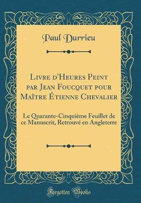 Livre d'Heures Peint Par Jean Foucquet Pour Maitre Etienne Chevalier: Le Quarante-Cinquieme Feuillet de Ce Manuscrit, Retrouve En Angleterre (Classic Reprint)