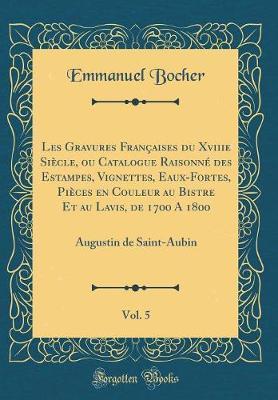 Les Gravures Francaises Du Xviiie Siecle, Ou Catalogue Raisonne Des Estampes, Vignettes, Eaux-Fortes, Pieces En Couleur Au Bistre Et Au Lavis, de 1700 a 1800, Vol. 5: Augustin de Saint-Aubin (Classic Reprint)
