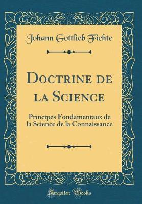 Doctrine de la Science: Principes Fondamentaux de la Science de la Connaissance (Classic Reprint)
