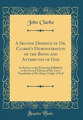 A Second Defence of Dr. Clarke's Demonstration of the Being and Attributes of God: In Answer to the PostScript Published in the Second Edition of Mr. Law's Translation of Dr. King's Origin of Evil (Classic Reprint)