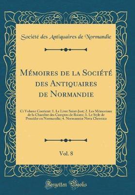 M moires de la Soci t  Des Antiquaires de Normandie, Vol. 8: CI Volume Contient: 1. Le Livre Saint-Just; 2. Les M moriaux de la Chambre Des Comptes de Rouen; 3. Le Style de Proc der En Normandie; 4. Normanni  Nova Chronica (Classic Reprint)