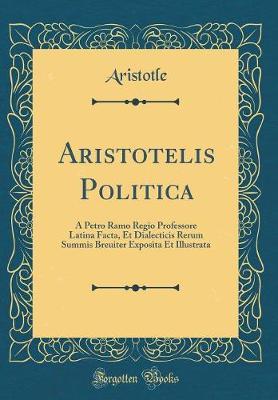 Aristotelis Politica: A Petro Ramo Regio Professore Latina Facta, Et Dialecticis Rerum Summis Breuiter Exposita Et Illustrata (Classic Reprint)