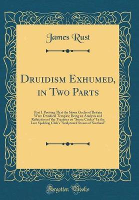 Druidism Exhumed, in Two Parts: Part I. Proving That the Stone Circles of Britain Were Druidical Temples; Being an Analysis and Refutation of the Treatises on Stone Circles in the Late Spalding Club's Sculptured Stones of Scotland (Classic Reprint)