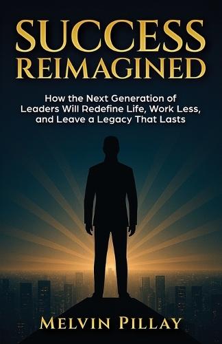 Success Reimagined: How the Next Generation of Leaders Will Redefine Life, Work Less, and Leave a Legacy That Lasts