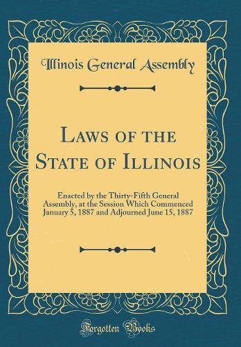 Laws of the State of Illinois: Enacted by the Thirty-Fifth General Assembly, at the Session Which Commenced January 5, 1887 and Adjourned June 15, 1887 (Classic Reprint)