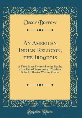 An American Indian Religion, the Iroquois: A Term Paper Presented to the Faculty of the United States Army, Chaplains School, Effective Writing Course (Classic Reprint)