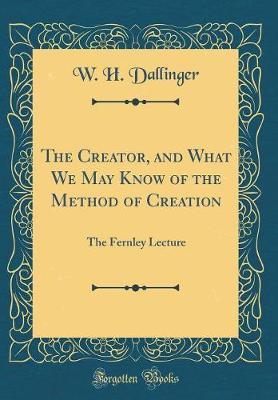 The Creator, and What We May Know of the Method of Creation: The Fernley Lecture (Classic Reprint)
