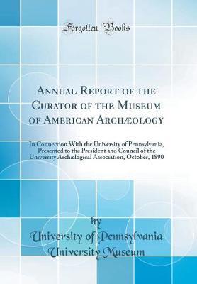 Annual Report of the Curator of the Museum of American Arch ology: In Connection With the University of Pennsylvania, Presented to the President and Council of the University Arch logical Association, October, 1890 (Classic Reprint)