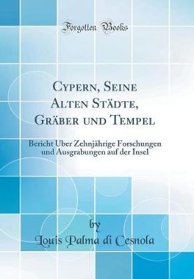 Cypern, Seine Alten Stadte, Graber Und Tempel: Bericht UEber Zehnjahrige Forschungen Und Ausgrabungen Auf Der Insel (Classic Reprint)