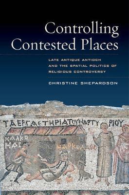 Controlling Contested Places: Late Antique Antioch and the Spatial Politics of Religious Controversy