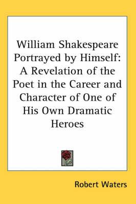 William Shakespeare Portrayed by Himself: A Revelation of the Poet in the Career and Character of One of His Own Dramatic Heroes