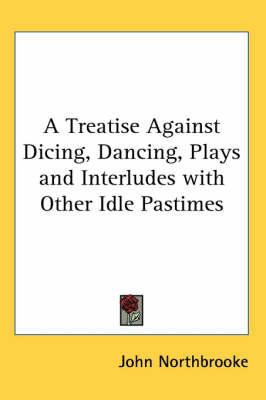 A Treatise Against Dicing, Dancing, Plays and Interludes with Other Idle Pastimes