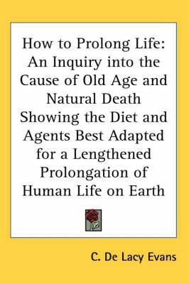 How to Prolong Life: An Inquiry Into the Cause of Old Age and Natural Death Showing the Diet and Agents Best Adapted for a Lengthened Prolongation of Human Life on Earth