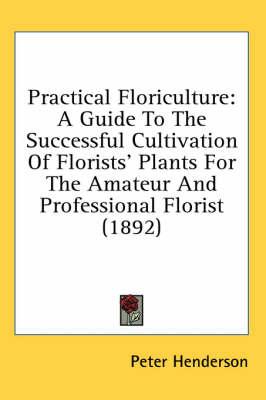 Practical Floriculture: A Guide to the Successful Cultivation of Florists' Plants for the Amateur and Professional Florist (1892)