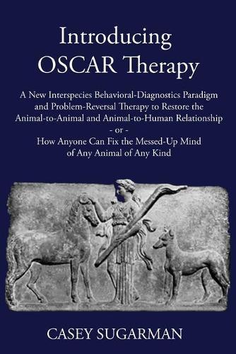 Introducing OSCAR Therapy: A New Interspecies Behavioral-Diagnostics Paradigm and Problem-Reversal Therapy to Restore the Animal-to-Animal and Animal-to-Human Relationship -or- How Anyone Can Fix the Messed-Up Mind of Any Animal of Any Kind