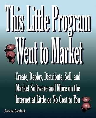 This Little Program Went to Market: Create, Deploy, Distribute, Market, and Sell Software and More on the Internet at Little or No Cost to You