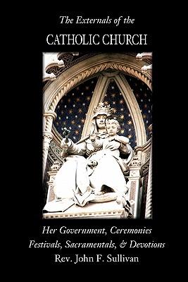 The Externals of the Catholic Church: Her Government, Ceremonies, Festivals, Sacramentals and Devotions