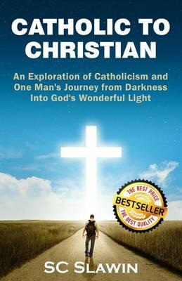 Catholic to Christian: An Exploration of Catholicism and One Man's Journey from Darkness into God's Wonderful Light