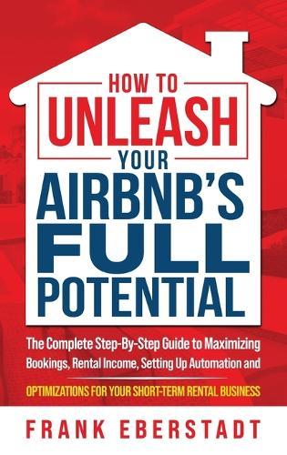 How to Unleash Your Airbnb's Full Potential: The Complete Step-By-Step Guide to Maximizing Bookings, Rental Income, Setting up Automation and Optimizations for Your Short-Term Rental Business