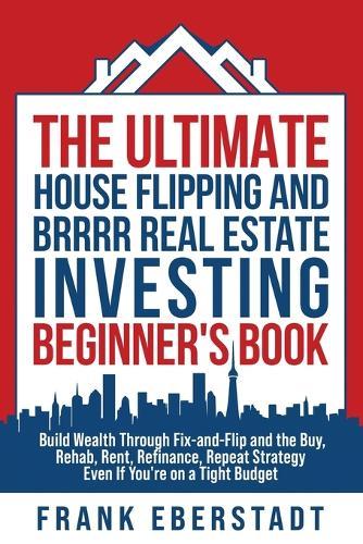 The Ultimate House Flipping and BRRRR Real Estate Investing Beginner's Book: Build Wealth Through Fix-and-Flip and the Buy, Rehab, Rent, Refinance, Repeat Strategy - Even If You're on a Tight Budget