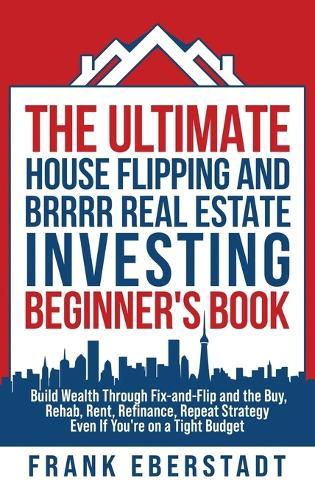 The Ultimate House Flipping and BRRRR Real Estate Investing Beginner's Book: Build Wealth Through Fix-and-Flip and the Buy, Rehab, Rent, Refinance, Repeat Strategy - Even If You're on a Tight Budget