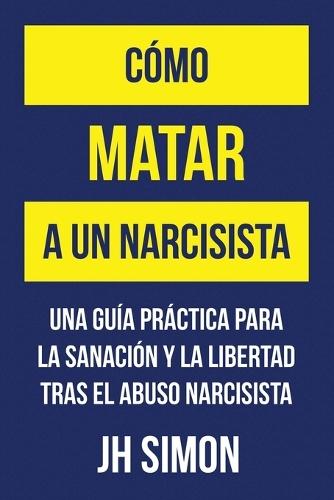 Cómo matar a un narcisista: Una guía práctica para la sanación y la libertad tras el abuso narcisista