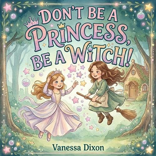 Don't Be A Princess, Be A Witch!: A Picture Book About Friendship, Bravery and the Magic of Being Yourself