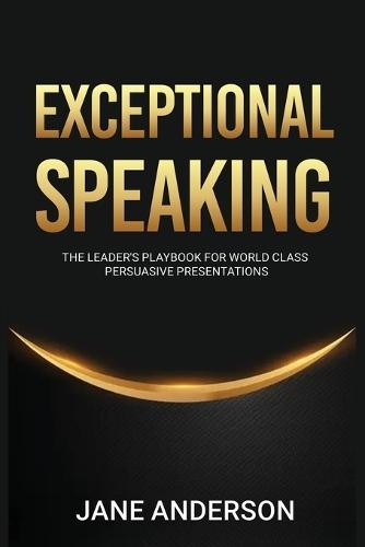 Exceptional Speaking: The Leader's Playbook for World Class Persuasive Presentations