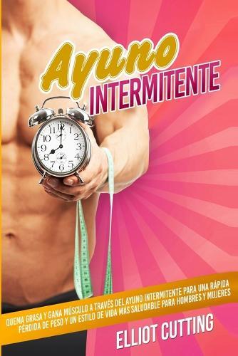 Ayuno Intermitente: Quema Grasa y Gana Músculo a Través Del Ayuno Intermitente para una Rápida Pérdida de Peso y un Estilo de Vida Más Saludable para Hombres y Mujeres