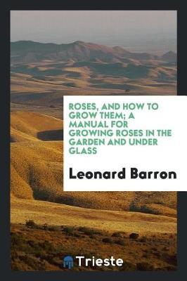Roses, and How to Grow Them; A Manual for Growing Roses in the Garden and Under Glass
